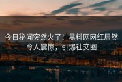 今日秘闻突然火了！黑料网网红居然令人震惊，引爆社交圈