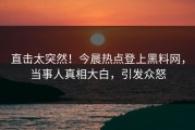 直击太突然！今晨热点登上黑料网，当事人真相大白，引发众怒