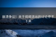 崩溃争议！关于视频流出的讨论停不下来