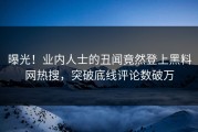 曝光！业内人士的丑闻竟然登上黑料网热搜，突破底线评论数破万