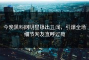 今晚黑料网明星爆出丑闻，引爆全场细节网友直呼过瘾