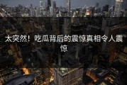 太突然！吃瓜背后的震惊真相令人震惊