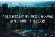 今晚黑料网上热搜：当事人卷入丑闻事件，劲爆，引爆社交圈
