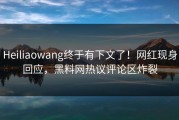 Heiliaowang终于有下文了！网红现身回应，黑料网热议评论区炸裂