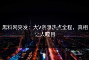 黑料网突发：大V亲曝热点全程，真相让人瞠目