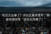 吃瓜又出事了？评论区集体意外，网友纷纷惊呼“这也太劲爆了！”