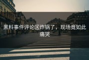 黑料事件评论区炸锅了，现场竟如此痛哭