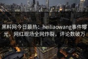 黑料网今日最热：heiliaowang事件曝光，网红现场全网炸裂，评论数破万