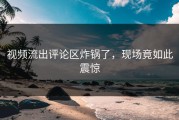 视频流出评论区炸锅了，现场竟如此震惊