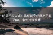 明星回应火爆：黑料网突然爆出花絮内幕，事件持续发酵