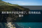 黑料事件评论区炸锅了，现场竟如此意外