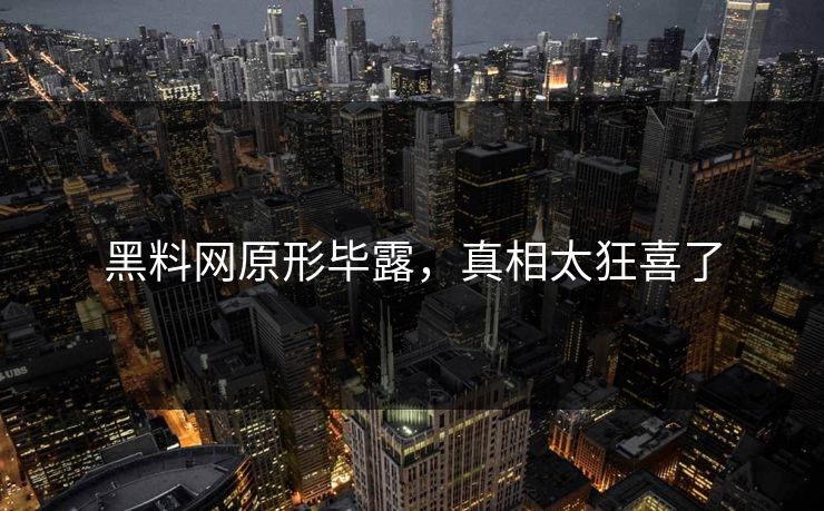 黑料网原形毕露，真相太狂喜了