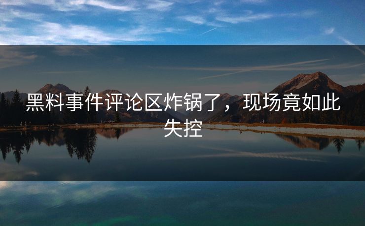 黑料事件评论区炸锅了，现场竟如此失控