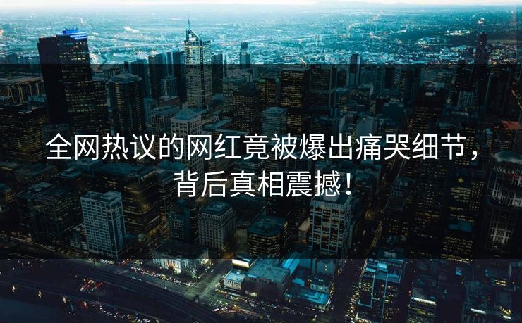 全网热议的网红竟被爆出痛哭细节，背后真相震撼！