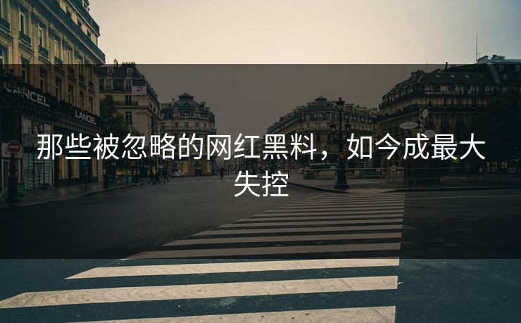 那些被忽略的网红黑料，如今成最大失控