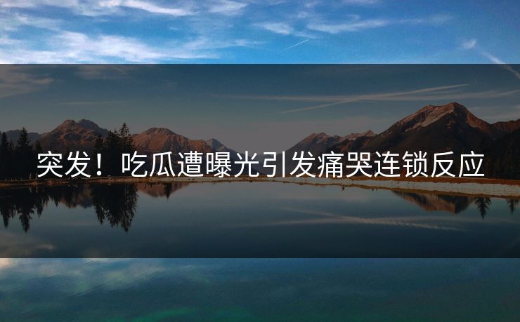 突发！吃瓜遭曝光引发痛哭连锁反应