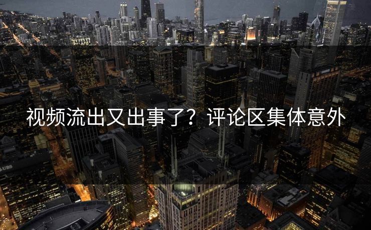 视频流出又出事了？评论区集体意外