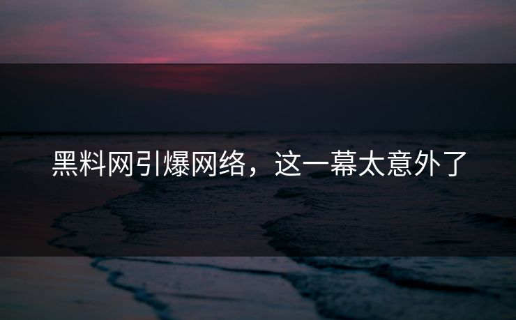 黑料网引爆网络，这一幕太意外了