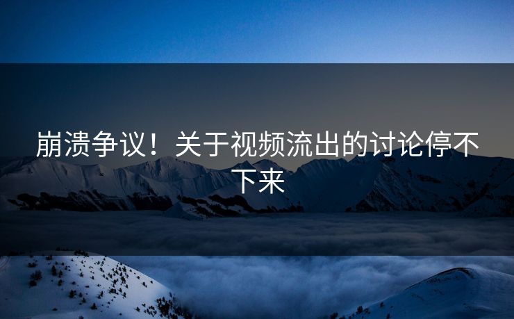 崩溃争议！关于视频流出的讨论停不下来