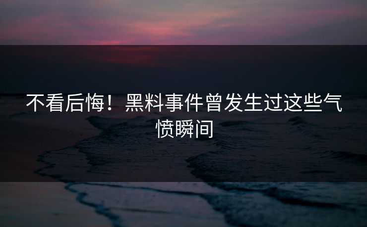 不看后悔！黑料事件曾发生过这些气愤瞬间