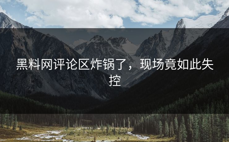 黑料网评论区炸锅了，现场竟如此失控