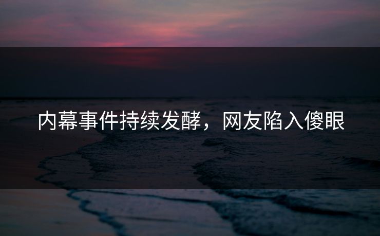 内幕事件持续发酵，网友陷入傻眼