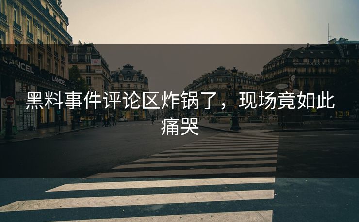 黑料事件评论区炸锅了，现场竟如此痛哭