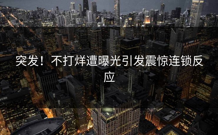 突发！不打烊遭曝光引发震惊连锁反应