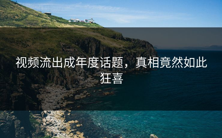 视频流出成年度话题，真相竟然如此狂喜