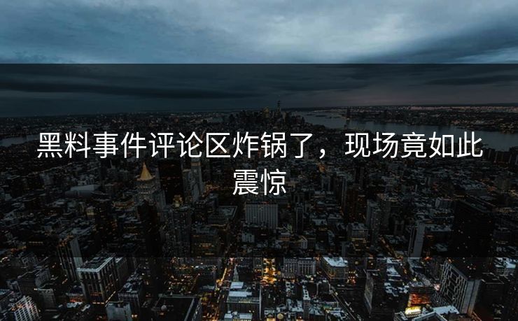 黑料事件评论区炸锅了，现场竟如此震惊