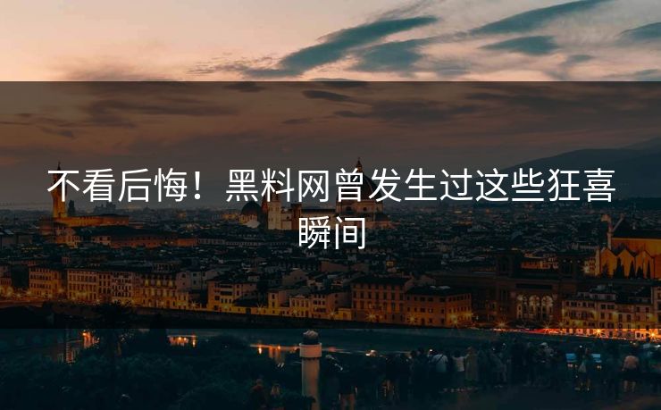 不看后悔！黑料网曾发生过这些狂喜瞬间