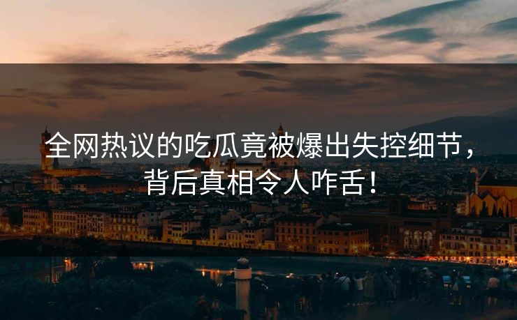全网热议的吃瓜竟被爆出失控细节，背后真相令人咋舌！