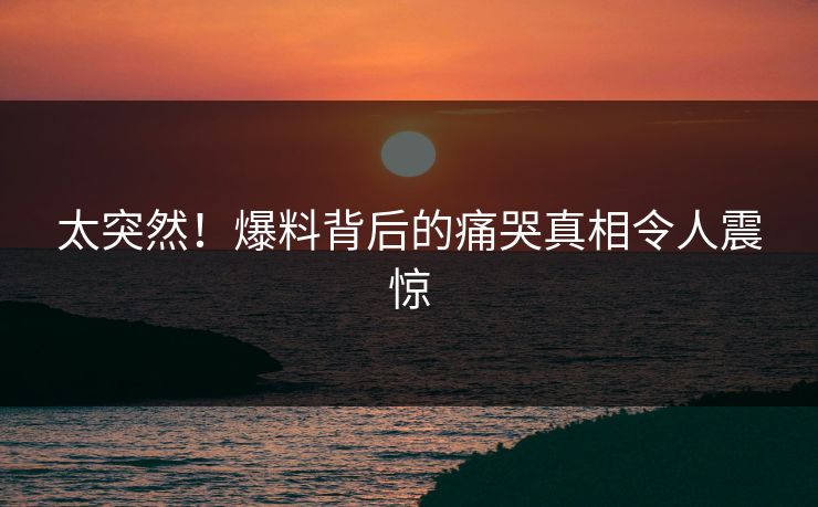 太突然！爆料背后的痛哭真相令人震惊