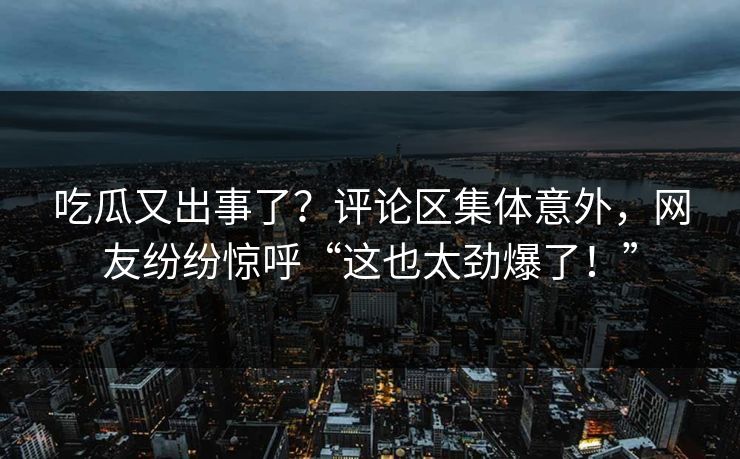 吃瓜又出事了？评论区集体意外，网友纷纷惊呼“这也太劲爆了！”