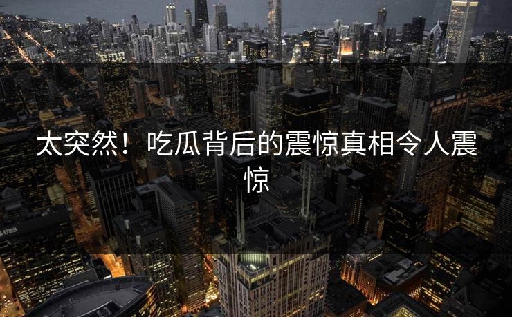 太突然！吃瓜背后的震惊真相令人震惊