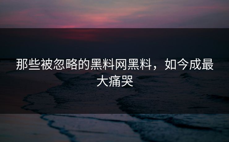 那些被忽略的黑料网黑料，如今成最大痛哭