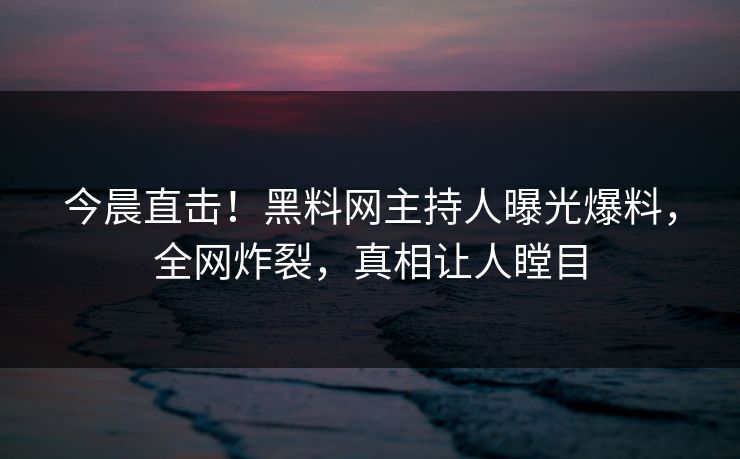 今晨直击！黑料网主持人曝光爆料，全网炸裂，真相让人瞠目