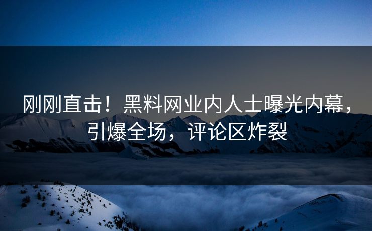 刚刚直击！黑料网业内人士曝光内幕，引爆全场，评论区炸裂