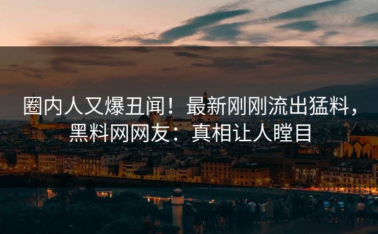 圈内人又爆丑闻！最新刚刚流出猛料，黑料网网友：真相让人瞠目