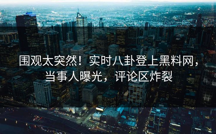 围观太突然！实时八卦登上黑料网，当事人曝光，评论区炸裂