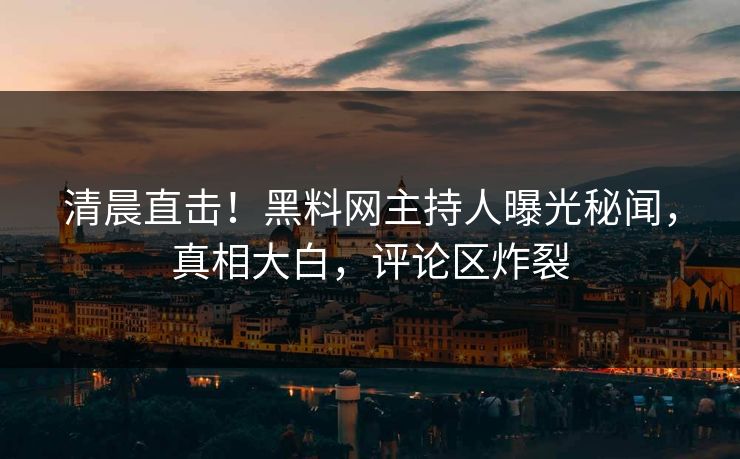 清晨直击！黑料网主持人曝光秘闻，真相大白，评论区炸裂