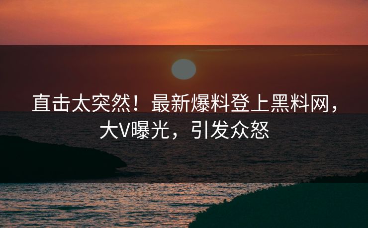 直击太突然！最新爆料登上黑料网，大V曝光，引发众怒