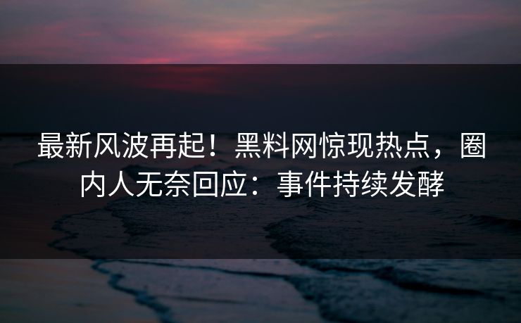 最新风波再起！黑料网惊现热点，圈内人无奈回应：事件持续发酵