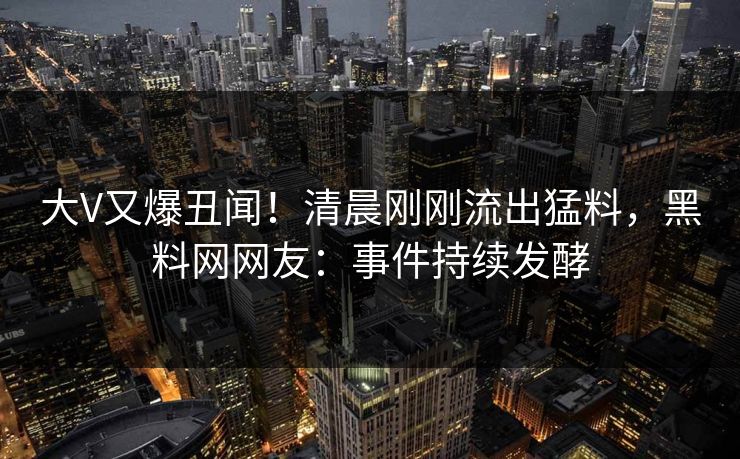 大V又爆丑闻！清晨刚刚流出猛料，黑料网网友：事件持续发酵
