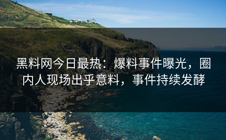 黑料网今日最热：爆料事件曝光，圈内人现场出乎意料，事件持续发酵