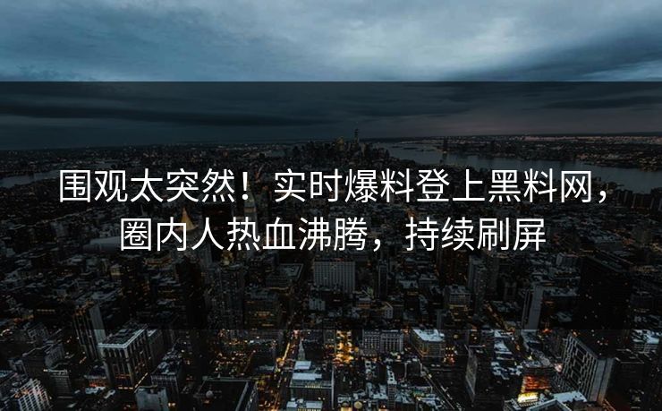 围观太突然！实时爆料登上黑料网，圈内人热血沸腾，持续刷屏