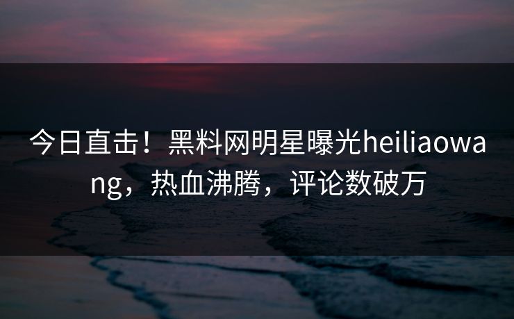 今日直击！黑料网明星曝光heiliaowang，热血沸腾，评论数破万