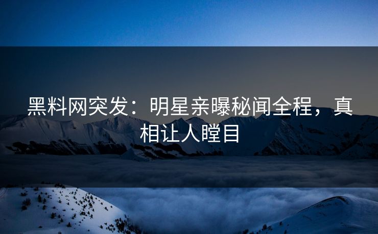 黑料网突发：明星亲曝秘闻全程，真相让人瞠目