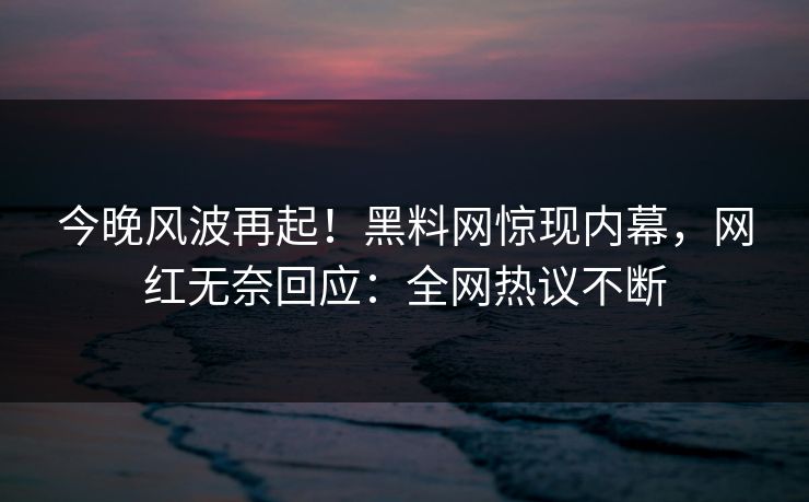今晚风波再起！黑料网惊现内幕，网红无奈回应：全网热议不断