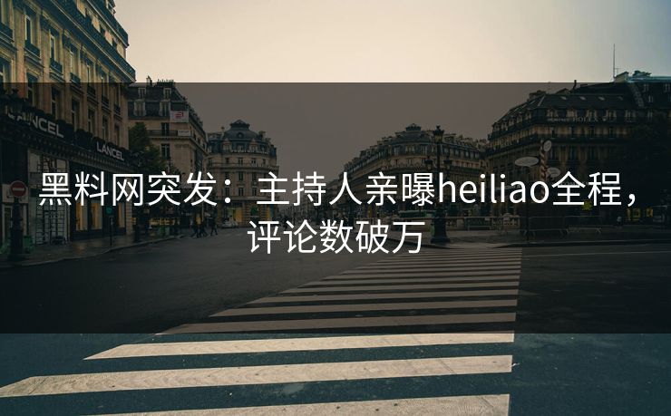 黑料网突发：主持人亲曝heiliao全程，评论数破万